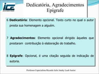 Dedicatória, Agradecimentos Epígrafe 6  Dedicatória : Elemento opcional. Texto curto no qual o autor presta sua homenagem a alguém. 7  Agradecimentos : Elemento opcional dirigido àqueles que prestaram  contribuição à elaboração do trabalho. 8  Epígrafe : Opcional, é uma citação seguida de indicação de autoria. 