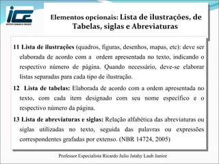 Elementos opcionais:  Lista de ilustrações, de Tabelas, siglas e Abreviaturas   11 Lista de ilustrações  (quadros, figuras, desenhos, mapas, etc): deve ser elaborada de acordo com a  ordem apresentada no texto, indicando o respectivo número de página. Quando necessário, deve-se elaborar listas separadas para cada tipo de ilustração. 12  Lista de tabelas:  Elaborada de acordo com a ordem apresentada no texto, com cada item designado com seu nome específico e o respectivo número da página.  13 Lista de abreviaturas e siglas:  Relação alfabética das abreviaturas ou siglas utilizadas no texto, seguida das palavras ou expressões correspondentes grafadas por extenso. (NBR 14724, 2005) 