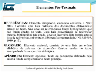 Elementos Pós-Textuais REFERÊNCIAS :  Elemento obrigatório, elaborado conforme a NBR 6023. Constitui uma lista ordenada dos documentos efetivamente citados no texto. Não deve ser referenciadas fontes bibliográficas que não foram citadas no texto. Caso haja conveniência de referenciar material bibliográfico não citado, deve-se fazer uma lista própria após a lista de referencias, sob o título Bibliografia recomendada. (NBR10719, 1989, p.13). GLOSSÁRIO:  Elemento opcional, consiste de uma lista em ordem alfabética de palavras ou expressões técnicas usadas no texto, acompanhada das respectivas definições. APÊNDICES:  Elemento opcional. Texto ou documento elaborado pelo autor a fim de complementar o  texto principal. 
