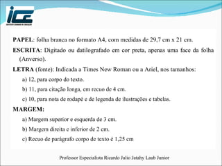 PAPEL : folha branca no formato A4, com medidas de 29,7 cm x 21 cm. ESCRITA : Digitado ou datilografado em cor preta, apenas uma face da folha (Anverso). LETRA  (fonte): Indicada a Times New Roman ou a Ariel, nos tamanhos: a) 12, para corpo do texto. b) 11, para citação longa, em recuo de 4 cm. c) 10, para nota de rodapé e de legenda de ilustrações e tabelas. MARGEM:  a) Margem superior e esquerda de 3 cm. b) Margem direita e inferior de 2 cm. c) Recuo de parágrafo corpo de texto é 1,25 cm 