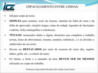 1,5  para corpo de texto. SIMPLES  para sumário, texto do resumo, súmulas da folha de rosto e da folha de aprovação, citações longas, notas de rodapé, legendas de ilustrações e tabelas, ficha catalográfica e referências. TÍTULOS : nomeações dadas a alguns elementos que compõem o trabalho (errata, listas de abreviaturas, resumo, sumário, referência...) e às divisões e subdivisões de seu texto. Devem ser  DESTACADOS  por meio de recursos de caixa alta, negrito, itálico, grifo, etc., a critério do autor. Os títulos, a fonte e o tamanho da letra  DEVEM SER OS MESMOS  utilizados no corpo do trabalho. ESPACEJAMENTO ENTRE LINHAS:  