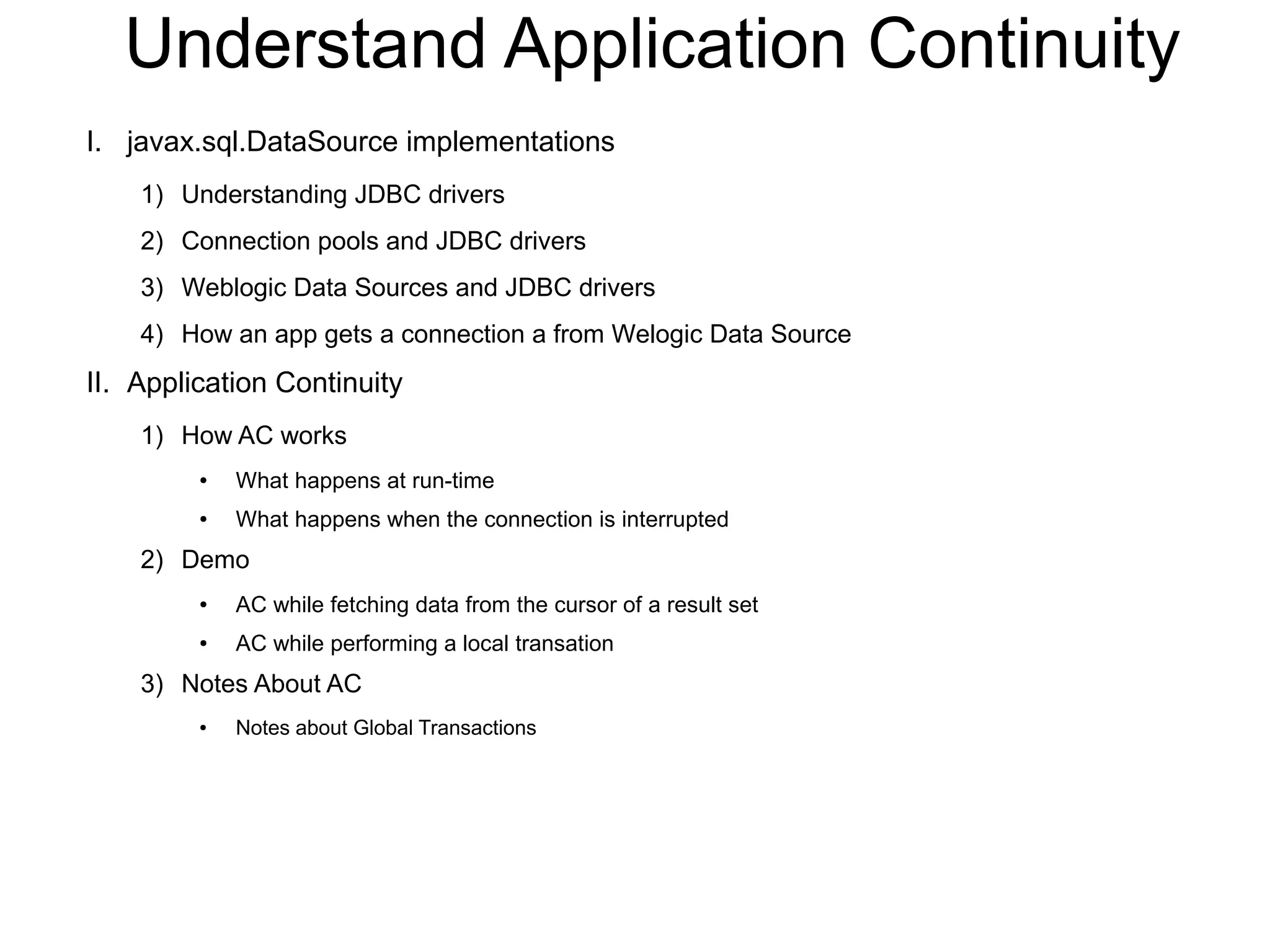 Understand Application Continuity
I. javax.sql.DataSource implementations
1) Understanding JDBC drivers
2) Connection pools and JDBC drivers
3) Weblogic Data Sources and JDBC drivers
4) How an app gets a connection a from Welogic Data Source
II. Application Continuity
1) How AC works
● What happens at run-time
● What happens when the connection is interrupted
2) Demo
● AC while fetching data from the cursor of a result set
● AC while performing a local transation
3) Notes About AC
● Notes about Global Transactions
 