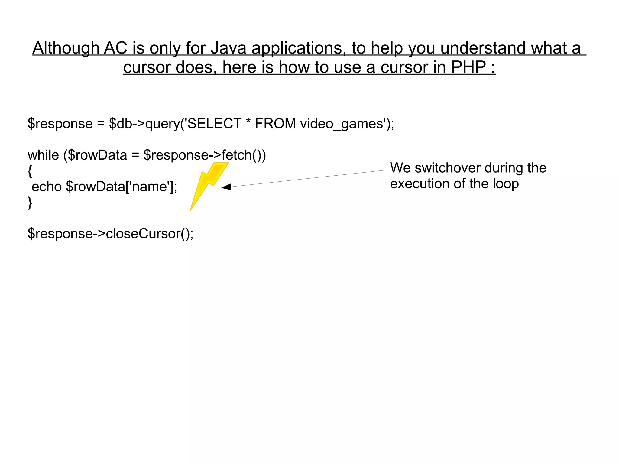 $response = $db->query('SELECT * FROM video_games');
while ($rowData = $response->fetch())
{
echo $rowData['name'];
}
$response->closeCursor();
We switchover during the
execution of the loop
Although AC is only for Java applications, to help you understand what a
cursor does, here is how to use a cursor in PHP :
 
