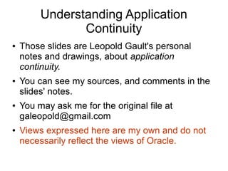 Understanding Application
Continuity
● Those slides are Leopold Gault's personal
notes and drawings, about application
continuity.
● You can see my sources, and comments in the
slides' notes.
● You may ask me for the original file at
galeopold@gmail.com
● Views expressed here are my own and do not
necessarily reflect the views of Oracle.
 