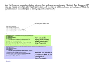 Note that if you use connections that do not come from an Oracle connection pool (Weblogic Data Source or UCP,
etc.), but instead come from a third party connection pool, you have to add beginRequest and endRequest APIs to the
application's own connection pool to identify request boundaries. [1]
import java.sql.Connection;
import javax.sql.PooledConnection;
import oracle.jdbc.OracleConnection;
import oracle.jdbc.replay.OracleDataSourceFactory;
import oracle.jdbc.replay.OracleDataSource;
import oracle.jdbc.replay.OracleConnectionPoolDataSource;
...
{
......
OracleDataSource rds = OracleDataSourceFactory.getOracleDataSource();
rds.setUser(user);
rds.setPassword(passwd);
rds.setURL(url);
...... // Other data source configuration like callback, timeouts, etc.
Connection conn = rds.getConnection();
((OracleConnection) conn).beginRequest(); // Explicit request begin
...... // JDBC calls protected by Application Continuity
((OracleConnection) conn).endRequest(); // Explicit request end
conn.close();
OracleConnectionPoolDataSource rcpds = OracleDataSourceFactory.getOracleConnectionPoolDataSource();
rcpds.setUser(user);
rcpds.setPassword(passwd);
rcpds.setURL(url);
...... // other data source configuration like callback, timeouts, and so on
PooledConnection pc = rcpds.getPooledConnection();
Connection conn2 = pc.getConnection(); // Implicit request begin
...... // JDBC calls protected by Application Continuity
conn2.close(); // Implicit request end
source
JDBC replay driver interface name
Here we use the
replay-driver directly
so we have to add
beginRequest()
Here we use an Oracle
connection pool, so no
need to add
beginRequest()
 