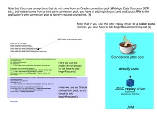 JVM
JDBC replay driver
Implements
DataSource interface
Standalone jdbc app
directly uses
Note that if you use connections that do not come from an Oracle connection pool (Weblogic Data Source or UCP,
etc.), but instead come from a third party connection pool, you have to add beginRequest and endRequest APIs to the
application's own connection pool to identify request boundaries. [1]
import java.sql.Connection;
import javax.sql.PooledConnection;
import oracle.jdbc.OracleConnection;
import oracle.jdbc.replay.OracleDataSourceFactory;
import oracle.jdbc.replay.OracleDataSource;
import oracle.jdbc.replay.OracleConnectionPoolDataSource;
...
{
......
OracleDataSource rds = OracleDataSourceFactory.getOracleDataSource();
rds.setUser(user);
rds.setPassword(passwd);
rds.setURL(url);
...... // Other data source configuration like callback, timeouts, etc.
Connection conn = rds.getConnection();
((OracleConnection) conn).beginRequest(); // Explicit request begin
...... // JDBC calls protected by Application Continuity
((OracleConnection) conn).endRequest(); // Explicit request end
conn.close();
OracleConnectionPoolDataSource rcpds = OracleDataSourceFactory.getOracleConnectionPoolDataSource();
rcpds.setUser(user);
rcpds.setPassword(passwd);
rcpds.setURL(url);
...... // other data source configuration like callback, timeouts, and so on
PooledConnection pc = rcpds.getPooledConnection();
Connection conn2 = pc.getConnection(); // Implicit request begin
...... // JDBC calls protected by Application Continuity
conn2.close(); // Implicit request end
source
JDBC replay driver interface name
Note that if you use the jdbc replay driver in a stand alone
manner, you also have to add beginRequest/endRequest [2]
Here we use the
replay-driver directly
so we have to add
beginRequest()
Here we use an Oracle
connection pool, so no
need to add
beginRequest()
 