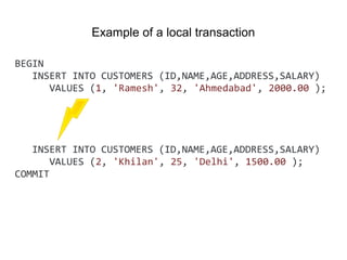 BEGIN
INSERT INTO CUSTOMERS (ID,NAME,AGE,ADDRESS,SALARY)
VALUES (1, 'Ramesh', 32, 'Ahmedabad', 2000.00 );
INSERT INTO CUSTOMERS (ID,NAME,AGE,ADDRESS,SALARY)
VALUES (2, 'Khilan', 25, 'Delhi', 1500.00 );
COMMIT
Example of a local transaction
 