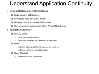 Understand Application Continuity
I. javax.sql.DataSource implementations
1) Understanding JDBC drivers
2) Connection pools and JDBC drivers
3) Weblogic Data Sources and JDBC drivers
4) How an app gets a connection a from Welogic Data Source
II. Application Continuity
1) How AC works
● What happens at run-time
● What happens when the connection is interrupted
2) Demo
● AC while fetching data from the cursor of a result set
● AC while performing a local transation
3) Notes About AC
● Notes about Global Transactions
 