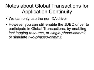 Notes about Global Transactions for
Application Continuity
● We can only use the non-XA driver
● However you can still enable the JDBC driver to
participate in Global Transactions, by enabling
last logging resource, or single-phase-commit,
or simulate two-phases-commit.
 