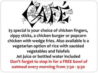 $5 special is your choice of chicken fingers,
zippy sticks, a chicken burger or popcorn
chicken with wedge fries. Also available is a
vegetarian option of rice with sautéed
vegetables and falafels
Jet juice or bottled water included
Don’t forget to stop in for a FREE bowl of
oatmeal every morning from 7:30 - 9:30
 