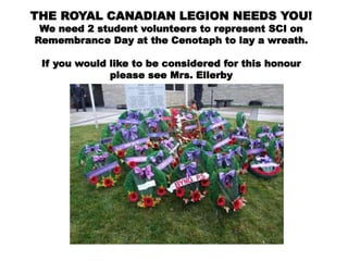 THE ROYAL CANADIAN LEGION NEEDS YOU!
We need 2 student volunteers to represent SCI on
Remembrance Day at the Cenotaph to lay a wreath.
If you would like to be considered for this honour
please see Mrs. Ellerby
 