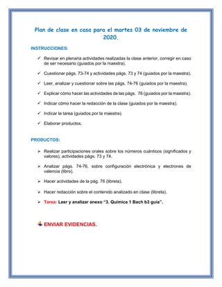 Plan de clase en casa para el martes 03 de noviembre de
2020.
INSTRUCCIONES:
 Revisar en plenaria actividades realizadas la clase anterior, corregir en caso
de ser necesario (guiados por la maestra).
 Cuestionar págs. 73-74 y actividades págs. 73 y 74 (guiados por la maestra).
 Leer, analizar y cuestionar sobre las págs. 74-76 (guiados por la maestra).
 Explicar cómo hacer las actividades de las págs. 76 (guiados por la maestra).
 Indicar cómo hacer la redacción de la clase (guiados por la maestra).
 Indicar la tarea (guiados por la maestra).
 Elaborar productos.
PRODUCTOS:
 Realizar participaciones orales sobre los números cuánticos (significados y
valores), actividades págs. 73 y 74.
 Analizar págs. 74-76, sobre configuración electrónica y electrones de
valencia (libro).
 Hacer actividades de la pág. 76 (libreta).
 Hacer redacción sobre el contenido analizado en clase (libreta).
 Tarea: Leer y analizar anexo “3. Química 1 Bach b3 guía”.
ENVIAR EVIDENCIAS.
 