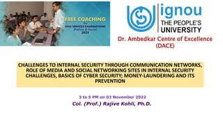 CHALLENGES TO INTERNAL SECURITY THROUGH COMMUNICATION NETWORKS,
ROLE OF MEDIA AND SOCIAL NETWORKING SITES IN INTERNAL SECURITY
CHALLENGES, BASICS OF CYBER SECURITY; MONEY-LAUNDERING AND ITS
PREVENTION
3 to 5 PM on 03 November 2022
Col. (Prof.) Rajive Kohli, Ph.D.
Dr. Ambedkar Centre of Excellence
(DACE)
 