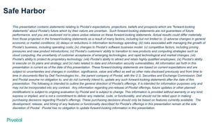 Safe Harbor
This presentation contains statements relating to Pivotal’s expectations, projections, beliefs and prospects which are "forward-looking
statements” about Pivotal’s future which by their nature are uncertain. Such forward-looking statements are not guarantees of future
performance, and you are cautioned not to place undue reliance on these forward-looking statements. Actual results could differ materially
from those projected in the forward-looking statements as a result of many factors, including but not limited to: (i) adverse changes in general
economic or market conditions; (ii) delays or reductions in information technology spending; (iii) risks associated with managing the growth of
Pivotal’s business, including operating costs; (iv) changes to Pivotal’s software business model; (v) competitive factors, including pricing
pressures and new product introductions; (vi) Pivotal’s customers' ability to transition to new products and computing strategies such as
cloud computing, the uncertainty of customer acceptance of emerging technologies, and rapid technological and market changes; (vii)
Pivotal's ability to protect its proprietary technology; (viii) Pivotal’s ability to attract and retain highly qualified employees; (ix) Pivotal’s ability
to execute on its plans and strategy; and (x) risks related to data and information security vulnerabilities. All information set forth in this
presentation is current as of the date of this presentation. These forward-looking statements are based on current expectations and are
subject to uncertainties and changes in condition, significance, value and effect as well as other risks disclosed previously and from time to
time in documents filed by Dell Technologies Inc., the parent company of Pivotal, with the U.S. Securities and Exchange Commission. Dell
and Pivotal assume no obligation to, and do not currently intend to, update any such forward-looking statements after the date of this
presentation. The following is intended to outline the general direction of Pivotal's offerings. It is intended for information purposes only and
may not be incorporated into any contract. Any information regarding pre-release of Pivotal offerings, future updates or other planned
modifications is subject to ongoing evaluation by Pivotal and is subject to change. This information is provided without warranty or any kind,
express or implied, and is not a commitment to deliver any material, code, or functionality, and should not be relied upon in making
purchasing decisions regarding Pivotal's offerings. These purchasing decisions should only be based on features currently available. The
development, release, and timing of any features or functionality described for Pivotal's offerings in this presentation remain at the sole
discretion of Pivotal. Pivotal has no obligation to update forward-looking information in this presentation.
 