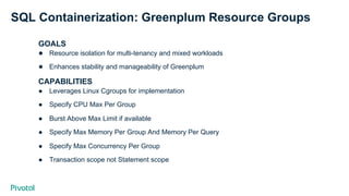 SQL Containerization: Greenplum Resource Groups
GOALS
●  Resource isolation for multi-tenancy and mixed workloads
●  Enhances stability and manageability of Greenplum
CAPABILITIES
●  Leverages Linux Cgroups for implementation
●  Specify CPU Max Per Group
●  Burst Above Max Limit if available
●  Specify Max Memory Per Group And Memory Per Query
●  Specify Max Concurrency Per Group
●  Transaction scope not Statement scope
 
