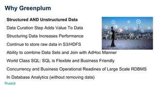 Why Greenplum
Structured AND Unstructured Data
Data Curation Step Adds Value To Data
Structuring Data Increases Performance
Continue to store raw data in S3/HDFS
Ability to combine Data Sets and Join with AdHoc Manner
World Class SQL: SQL is Flexible and Business Friendly
Concurrency and Business Operational Readines of Large Scale RDBMS
In Database Analytics (without removing data)
 