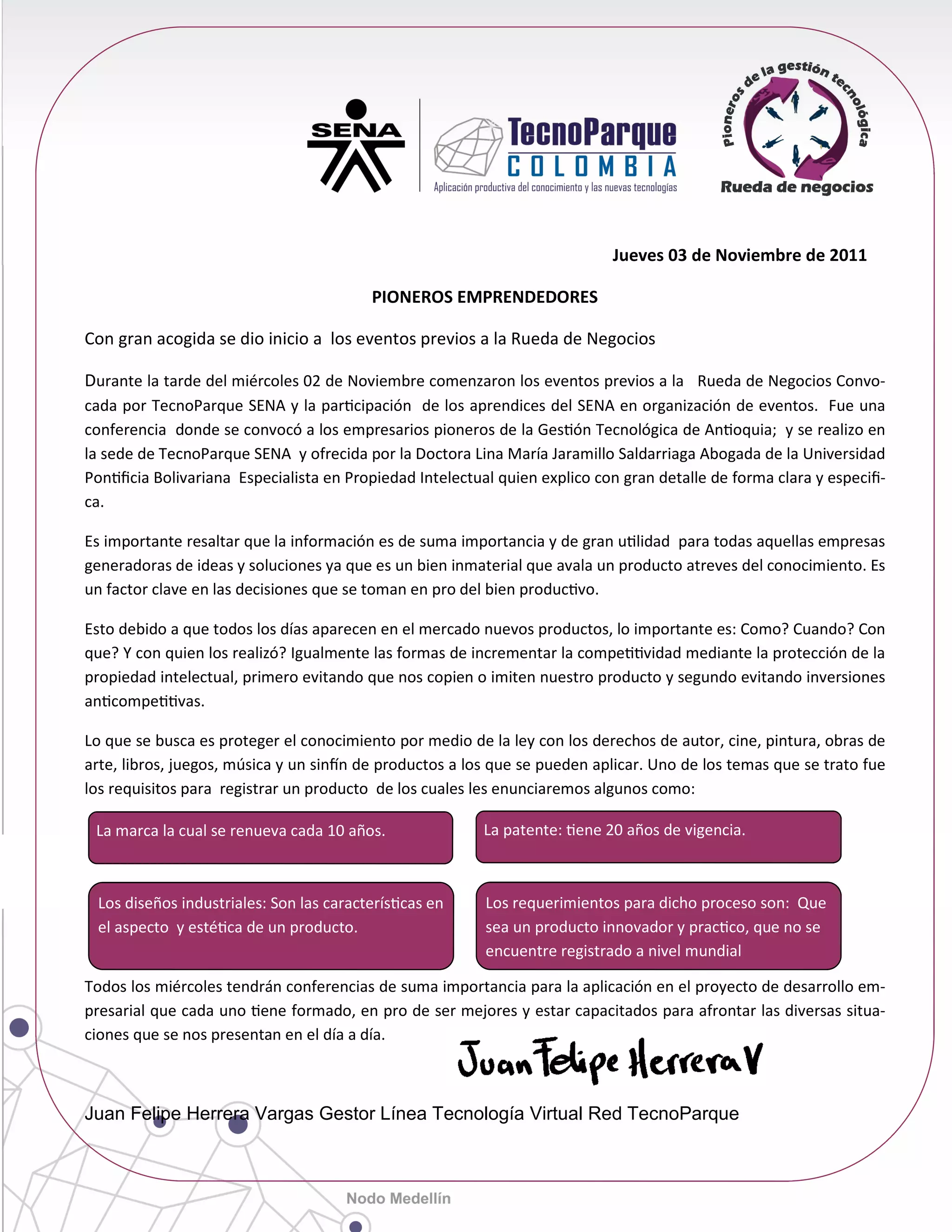 Jueves 03 de Noviembre de 2011

                                         PIONEROS EMPRENDEDORES

Con gran acogida se dio inicio a los eventos previos a la Rueda de Negocios

Durante la tarde del miércoles 02 de Noviembre comenzaron los eventos previos a la Rueda de Negocios Convo-
cada por TecnoParque SENA y la par cipación de los aprendices del SENA en organización de eventos. Fue una
conferencia donde se convocó a los empresarios pioneros de la Ges ón Tecnológica de An oquia; y se realizo en
la sede de TecnoParque SENA y ofrecida por la Doctora Lina María Jaramillo Saldarriaga Abogada de la Universidad
Pon ﬁcia Bolivariana Especialista en Propiedad Intelectual quien explico con gran detalle de forma clara y especiﬁ-
ca.

Es importante resaltar que la información es de suma importancia y de gran u lidad para todas aquellas empresas
generadoras de ideas y soluciones ya que es un bien inmaterial que avala un producto atreves del conocimiento. Es
un factor clave en las decisiones que se toman en pro del bien produc vo.

Esto debido a que todos los días aparecen en el mercado nuevos productos, lo importante es: Como? Cuando? Con
que? Y con quien los realizó? Igualmente las formas de incrementar la compe vidad mediante la protección de la
propiedad intelectual, primero evitando que nos copien o imiten nuestro producto y segundo evitando inversiones
an compe vas.

Lo que se busca es proteger el conocimiento por medio de la ley con los derechos de autor, cine, pintura, obras de
arte, libros, juegos, música y un sin n de productos a los que se pueden aplicar. Uno de los temas que se trato fue
los requisitos para registrar un producto de los cuales les enunciaremos algunos como:

 La marca la cual se renueva cada 10 años.               La patente: ene 20 años de vigencia.



 Los diseños industriales: Son las caracterís cas en     Los requerimientos para dicho proceso son: Que
 el aspecto y esté ca de un producto.                    sea un producto innovador y prac co, que no se
                                                         encuentre registrado a nivel mundial

Todos los miércoles tendrán conferencias de suma importancia para la aplicación en el proyecto de desarrollo em-
presarial que cada uno ene formado, en pro de ser mejores y estar capacitados para afrontar las diversas situa-
ciones que se nos presentan en el día a día.



Juan Felipe Herrera Vargas Gestor Línea Tecnología Virtual Red TecnoParque
 