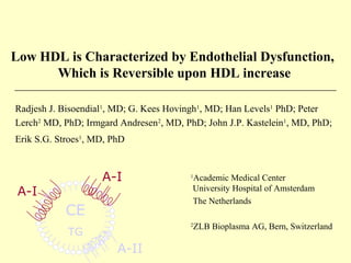 Low HDL is Characterized by Endothelial Dysfunction,
Which is Reversible upon HDL increase
CE
TG
A-I
A-I
Radjesh J. Bisoendial1
, MD; G. Kees Hovingh1
, MD; Han Levels1
PhD; Peter
Lerch2
MD, PhD; Irmgard Andresen2
, MD, PhD; John J.P. Kastelein1
, MD, PhD;
Erik S.G. Stroes1
, MD, PhD
1
Academic Medical Center
University Hospital of Amsterdam
The Netherlands
2
ZLB Bioplasma AG, Bern, Switzerland
A-II
 