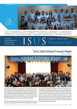 ISUS NEWSLETTER
|
Volume 3, Issue 2, 2016
2015 ISUS Global Friends Night
Written by Jai Yong CHOI
International
School of Urban Sciences
University of Seoul
http://isus.uos.ac.kr
Vo l u m e 3 , I s s u e 2 , 2 0 1 6
ISUS Newsletter
issues 01 ∙ 2015 ISUS Homecoming Party ∙∙ 02 ∙‘SMG-UOS’Global Urban Development Forum : Seoul Smart City Forum ∙∙ 03 ∙ Seoul Smart City Forum ∙∙ 04 ∙ A Convergence of States, A Union
of Governments ∙∙ 05 Attending the Forum as an ISUS Alumni ∙∙ 05 A Fellowship for Life ∙∙ 06 ∙ ISUS’Preliminary Course for 2015 New Coming Students ∙∙ 06 ∙ Master of Sustainability and Envi-
ronmental Policy Kicked off ∙∙ 07 ∙Thoughts and Reflections: Internship Report ∙∙ 08 ∙Thoughts and Reflections : Once Upon ATime in Korea ∙∙ 09-12 ∙ ISUS Family News : Faculty, Alumni & Students.
01ISUS Newsletter
The International School of Urban Sciences at the University of Seoul
(UOS) held the 1st Global Friends Night, a homecoming party, at the 21
CenturyBuildingonthe20thofAugustwithabouttwohundredattend-
ees including ISUS family, representatives of SMG and KOICA, the presi-
dent of the UOS and relevant ambassadors. The ISUS family includes
fifty-five students from 5th cohort, 6th cohort and 7th cohort of the
MUAP and 40 students from 1st and 2nd cohorts of the MURD.
The event was held into two parts. The first part started with the con-
gratulatory message of the Dean of the ISUS, followed by the remark of
the chairman of the KOICA. Second part of the homecoming party was
embellished with tantalizing Colombian couple dance, passionate Latin
and Arabic singing performances of MUAP and MURD students. Also,
students of the University of Seoul had enlivened the air of the party
with the samulnori, (Korean) traditional percussion quartet. The event
which was the first home-coming party, offered an opportunity for all
alumni and students of ISUS as well as distinguished guests to meet to-
gether to witness the academic achievements of alumni and to build
friendly relationships with each other.
 