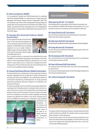 Dr. Shin Lee (Director, MURD)
· Dr. Lee presented ‘Transport and Urban Environment’ at a workshop
themed‘Sustainable Mobility’as a guest lecturer on August 2nd at the
Metropolis International Training Institute Headquarters (MITI HQ).
The workshop, a part of the UrbanTransportationTraining Program of
United Cities and Local Governments Asia-Pacific UCLG-ASPAC (UCLG-
ASPAC), was joined by thirteen participants who are managerial-level
public officials in transportation–related field of local government in
Asia Pacific region.
Dr. Hyunjoo Kim (Associate Professor, Global
Construction)
·	Dr. Kim joined the faculty of the ISUS from
Sept. 1st, 2015. He had work experience as
a senior researcher at the US Army Corps of
Engineers in 2006-2009. As for his teaching
experience, he was a faculty member in
California State University Fullerton (2009-
2012) and the University of North Carolina
at Charlotte (2012-2015).
	He is currently serving as a secretary to the InfraCOM of the build-
ingSMART, an international organization, participating in the devel-
opment of the international standard in infrastructure. He is inter-
ested in various topics such as construction management and the
development of Smart City/Future City. He is also devoting this time
to the issue of suitability and green buildings.
Dr.Young-CheolKang(Director,GlobalConstruction)
·	Dr. Kang presided over a meeting for mutual cooperation between
Ethiopian delegation led by the Minister of Urban Development,
Housing and Construction (MUDHC) who visited Korea Institute of
Construction Engineering and Management. Dr. Kang presented
government-sponsored education program for Cambodian con-
struction technicians.
·	Dr.KangsuccessfullycarriedouttheCMresearchprojecttitled‘Train-
ing Program for CM professionals in Cambodia”which is the first re-
search and service contract of the Global Urban and Infrastructure
Research Center, aimed at training construction experts and estab-
lish CM in Cambodian construction market. Originally, the training
program was slated for two weeks in June, Korea. However, due to
the scare of MERS, this training was re-scheduled in July Cambodia.
Participants were
enthusiastic on
the training and
participants were
keenly aware of
the need to es-
tablish CM in for
the Cambodian
construction in-
dustry.
WoongJang Oh (GC 1st cohort)
Mr. WoongJang Oh, the president of ISUS Alumni Association, has
been transferred to SAMOO CM Architects and Engineers, Inc as vice
president of Business Consulting Unit from Haeahn Architecture.
Mr.Sang-CheolLee(GC3rdcohort)
Mr. Lee has been transferred to Korea Development Corporation
(KDC) from Kolon Global Corporation
Mr.Noh-JoonPark(GC3rdcohort)
Mr.ParkhasbeentransferredtoDowhaEngineeringfromSamanCorporation.
Mr.Sang-SikJeon(GC3rdcohort)
Mr. Jeon has been transferred to Dowha Engineering from Han-A Ur-
ban Research Institute
Ms.Ha-JeongLee(GC3rdcohort)
Ms. Lee tied the knot on June 20th (Saturday) with much celebration
of the faculty and alumni of ISUS.
Mr.Yeon-GilJeong(SUD2ndcohort)
Mr. Jeong has been promoted to GR 7 from GR 6 at Seoul Metropoli-
tan Government .
Mr. Jeong earned participating prize at the Knowledge Management
Part of Seoul Creativity Award.
Mr. InChunHwang(GC3rdcohort)
·	On August 23rd, Mr. Hwang and ProfessorYoungchul Kang met with
students of the GC and MUAP 7th and 8th cohorts to enjoy outdoor
leisure activities in Ichon-dong area.
·	On his business trip to Laos, Mr. InChoon Hwang visited the house
of Mr.Thinnakone Phimmavong (MUAP, 7th cohort) where four gen-
erations live together. Mr. Hwang felt blessed to have a warm wel-
come by the friendly big family.
ISUS NEWSLETTER
|
Volume 3, Issue 2, 2016
10	
ISUS STUDENTS
 