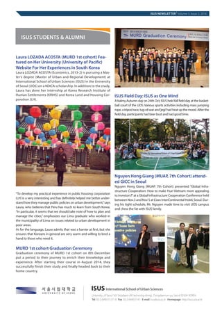 Laura LOZADA ACOSTA (MURD 1st cohort) Fea-
tured on Her University (University of Pacific)
Website For Her Experiences in South Korea
Laura LOZADA ACOSTA (Economics, 2013-2) is pursuing a Mas-
ter’s degree (Master of Urban and Regional Development) at
International School of Urban Sciences (ISUS) in the University
of Seoul (UOS) on a KOICA scholarship. In addition to the study,
Laura has done her internship at Korea Research Institute of
Human Settlements (KRIHS) and Korea Land and Housing Cor-
poration (LH).
“To develop my practical experience in public housing corporation
(LH) is a very interesting and has definitely helped me better under-
stand how they manage public policies on urban development,”says
Laura, who believes that Peru has much to learn from South Korea.
“In particular, it seems that we should take note of how to plan and
manage the cities,” emphasizes our Lima graduate who worked in
the municipality of Lima on issues related to urban development in
poor areas.
As for the language, Laura admits that was a barrier at first, but she
ensures that Koreans in general are very warm and willing to lend a
hand to those who need it.
MURD 1st cohort Graduation Ceremony
Graduation ceremony of MURD 1st cohort on 8th December
put a period to their journey to enrich their knowledge and
experience. After starting their course in August 2014, they
successfully finish their study and finally headed back to their
home country.
ISUS Field Day: ISUS as One Mind
A balmy Autumn day on 24th Oct, ISUS held fall field day at the basket-
ball court of the UOS. Various sports activities including mass jumping
rope,atripodrace,tug-of-warand‘jegi’hadheatupthemood.Afterthe
field day, participants had beer bust and had good time.
Nguyen Hong Giang (MUAP, 7th Cohort) attend-
ed GICC in Seoul
Nguyen Hong Giang (MUAP, 7th Cohort) presented “Global Infra-
structure Cooperation: How to make Hue-Vietnam more appealing
to investors?”at a Global Infrastructure Cooperation Conference held
between Nov.3 and Nov 5 at Coex InterContinental Hotel, Seoul. Dur-
ing his tight schedule, Mr. Nguyen made time to visit UOS campus
and chew the fat with ISUS family.
ISUS NEWSLETTER
|
Volume 3, Issue 2, 2016
ISUS STUDENTS & ALUMNI
ISUS
 