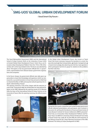 ISUS NEWSLETTER
|
Volume 3, Issue 2, 2016
02
	
The Seoul Metropolitan Government (SMG) and the International
School of Urban Sciences (ISUS) at the University of Seoul (UOS)
co-hosted ‘Global Urban Development Forum: Smart City as an In-
novative Urban Development Platform’from the 17th to 19th of De-
cember 2015 at the Seoul Global Center.The forum was attended by
about 100 experts: of 20 city government officials from 15 govern-
ments, representatives from relevant Korean government organiza-
tions and companies.
In the forum, foreign city government officials were able given op-
portunities to share their knowledge and experience which are nec-
essary for a successful transition to Smart City and went on field trips
to industrial facilities of SMG and acquired cultural experience for in-
depth understanding of Seoul.
The opening ceremony (17th of Dec.) began with the welcome re-
mark of Mr. Chang-beom KIM, the Ambassador for International Re-
lations of the SMG, followed by the opening remark of Dr. ManHee
HAN, the Dean of the International School of Urban Sciences at the
University of Seoul. After the opening ceremony, the official session
started.
In the Global Urban Development Forum, also known as ‘Seoul
Smart City Forum’, necessary measures for transition to a smart city
were discussed. ▲ Urban transportation, ▲ disaster management, ▲
e-Government and ▲ urban planning were the four main agenda on
which participants had time to grope for solutions to the problems
that their cities face.
During the first session, researchers and invited foreign government
officials delivered presentations and participants were involved in
discussion.Dr.JaeYongLEE,thedirectorofSmartandGreenCenterof
Korea Research Institute for Human Settlements (KRIHS) presented‘
Smart City as an Innovative Urban Development Platform’ and Pro-
fessor Hyun Joo KIM from University of Seoul introduced‘Case Study
of Seoul’s Smart City.‘ Lastly, Mr. Sei Shin KIM, the chief researcher of
the Advisory Group for the Urban Planning Commission of the SMG
delivered‘The History of Urban Development of SMG.’
SMG-UOS’GLOBAL URBAN DEVELOPMENT FORUM
- Seoul Smart City Forum -
 