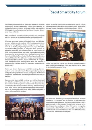 Two foreign government officials, the alumni of the ISUS, also made
presentations. Ms. Patrycja BAGINSKA, a senior financial analyst, in-
troduced ‘e-Services in the city of Warsaw’ and Ms. Jinky Joy DELA
CRUZ, a planning officer, presented ‘Land-based Transport Govern-
ance: Focus on Manila’.
After presentations were delivered, the presenters and participants
had Q&A sessions on the presentations and exchanged opinions.
Afternoon session was packed with policy briefings and G2G (Gov-
ernment to Government) meetings. Policy briefings were on three
topics: urban transportation, disaster management and e-Govern-
ment. As for the first policy briefing, former vice mayor of the SMG,
Dr. SangBeom KIM, presented on ‘Integrated Urban Transport In-
formation System and the Operation Policy.’ Mr. David Gatimu, the
Chief Officer, Lands, Housing and Spatial Planning-Kiambu County
Government of Kenya presented ‘Africa: the New Frontier of Africa.’
Mr. JinKhi JEONG, the Team Head of the Field Operations Divisions
of Seoul Metropolitan Fire & Disaster Headquarters made a presen-
tation on ‘Smart Policy for Fire, Rescue and First-Aid’. Mr. JongWoo
SHIN, the Informatization Planning Officer of the SMG delivered a
presentation on Overview of SMG’s e-Government and Big Data Uti-
lization Policy.‘
For the sake of more effective and fruitful G2G meetings, ISUS con-
ducted a survey prior to the forum. The survey aimed at figuring out
each participating city’s field of interest, finding areas of substantial
cooperation between cities and offering customized consulting for
each city.
Government to Business (G2B) meetings were held on the second
day of the forum (18th, December). A total of 10 companies attended
the meetings, which were planned to advance into the participating
countries for urban development and planning. The G2B meetings
done in the form of one-on-one interview offered a an opportu-
nity for an in-depth discussion on the needs of each country and a
chance to form useful G2B networks.
On the second day, participants also went on site visits to Sangam
Digital Media City (DMC) where visitors had a taste of Seoul’s Smart
City, and Transport Operation and Information Service (TOPIS).
On the third day (19th, Dec), as part of cultural experiences, partici-
pants visited GyeongBok Gung Palace and Bukchon Han-ok village
to see the traditional part of Korea.
This forum was attended by many representatives from the home
countries of IUDP students who are expected to serve the hub of
continuous policy cooperation and networks with foreign cities. A
participant said the ISUS has taken the lead in the exchange for the
knowledge on the development of the SMG and the metropolitan
cites across the globe. This forum is expected to make a significant
contributions to cooperation between cities from different countries
and nurturing international urban experts.
ISUS NEWSLETTER
|
Volume 3, Issue 2, 2016
03ISUS Newsletter
Seoul Smart City Forum
 