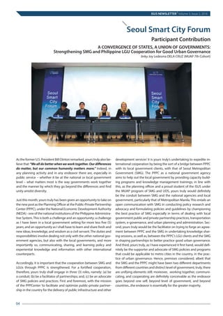 ISUS NEWSLETTER
|
Volume 3, Issue 2, 2016
04
As the former U.S. President Bill Clinton remarked, yours truly also be-
lieve that “Wealldobetterwhenweworktogether.Ourdifferences
do matter, but our common humanity matters more.” Indeed, in
any planning activity and in any endeavor there are, especially in
public service – whether it be at the national or local government
level – what matters most is the way governments work together
and the manner by which they go beyond the differences and find
unity amidst diversity.
Just this month, yours truly has been given an opportunity to take on
the new post as the Planning Officer at the Public-Private Partnership
Center (PPPC), under the National Economic Development Authority
(NEDA) - one of the national institutions of the Philippine Administra-
tive System.This is both a challenge and an opportunity; a challenge
as I have been in a local government setting for more less five (5)
years; and an opportunity as I shall have to learn and share fresh and
new ideas, knowledge, and wisdom as a civil servant.The duties and
responsibilities involve dealing not only with the other national gov-
ernment agencies, but also with the local governments, and more
importantly so, communicating, sharing, and learning policy and
experiential knowledge and information with other international
counterparts.
Accordingly, it is important that the cooperation between SMG and
LGUs through PPPC is strengthened. For a fortified cooperation,
therefore, yours truly shall engage in three (3) roles, namely: (a) be
a conduit; (b) be a facilitator of partnerships; and, (c) be an advocate
of SMG policies and practices. First and foremost, with the mission
of the PPPCenter ‘to facilitate and optimize public-private partner-
ship in the country for the delivery of public infrastructure and other
development services’ it is yours truly’s undertaking to expedite in-
ternational cooperation by being the sort of a bridge between PPPC
with its local government clients, with that of Seoul Metropolitan
Government (SMG). The PPPC as a national government agency
aims to help out the local government by providing capacity build-
ing programs and knowledge management trainings; in line with
this, as the planning officer and a proud student of the ISUS under
the MUAP program of SMG and UOS, yours truly would definitely
be the conduit between SMG and the national agencies and local
government, particularly that of Metropolitan Manila. This entails an
open communication with SMG in conducting policy research and
advocacy and formulating policies and guidelines by championing
the best practice of SMG especially in terms of dealing with local
government public and private partnership practices, transportation
system, e-governance, and urban planning and administration. Sec-
ond, yours truly would be the facilitator on trying to forge an agree-
ment between PPPC and the SMG in undertaking knowledge shar-
ing sessions, as well as, between the PPPC’s LGU clients and the SMG
in shaping partnerships to better practice good urban governance.
And third, yours truly, as I have experienced it first hand, would defi-
nitely be the supporter and advocate of SMG policies and programs
that could be applicable to metro cities in the country, in the prac-
tice of urban governance. Hence, premises considered, albeit that
the SMG and the PPPC might have been two different departments
from different countries and distinct level of government, truly, there
are unifying elements still; moreover,  working together, communi-
cating, and cooperating are definitely conceivable as the endeavor
goes beyond one self, beyond level of government, and beyond
countries...the endeavor is essentially for the greater majority.
Jinky Joy Ledesma DELA CRUZ (MUAP 7th Cohort)
Seoul Smart City Forum
Participant Contribution
A CONVERGENCE OF STATES, A UNION OF GOVERNMENTS:
Strengthening SMG and Philippine LGU Cooperation for Good Urban Governance
 