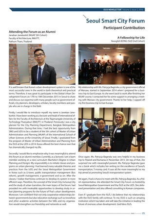 It is well known that Korea’s urban development system is one of the
most successful ones in the world in both theoretical and practical
terms. Therefore, it was great to participate in the Global Urban De-
velopment Forum on 17th to 19th December 2015 in Seoul to share
and discuss our expertise with many people such as government of-
ficials, city planners, developers, scholars, faculty members and peo-
ple who are in charge in the field.
Firstly, I would like to introduce myself, my name is Janekan Jane-
kankit. I have been working as a lecturer and head of international af-
fairs for the Faculty of Architecture at the Rajamangala University of
Technology Thanyaburi (RMUTT) in Thailand. Previously, I was a city
planner for the City Planning Department, Bangkok Metropolitan
Administration. During that time, I had the best opportunity from
SMG and UOS to be a student of the 5th cohort of Master of Urban
Administration and Planning (MUAP) of the International School of
Urban Sciences at the University of Seoul. Finally, I graduated from
the program of Master of Urban Administration and Planning from
the ISUS at the UOS in 2014. Korea offered the best chance ever that
has dramatically changed my life.
Secondly, I would like to emphasize why it was meaningful to attend
this forum as an alumni member. Currently, as a lecturer, I am a team
member working on a new curriculum (Bachelor’s Degree in Urban
Planning and Design). My responsibility is to initiate classes and pro-
grams on urban planning. I had learned many valuable theories and
practices from the UOS and the Seoul Metropolitan Government
in Korea such as U-town, public transportation management (Bus
reform), growth management, e-government and so on. After the
classes, I realize that Korea continues to develop its system in more
efficient ways.Therefore, the concept of the Smart City, Inclusive City
and the study of urban transition, the main topics of the forum, had
provided me with invaluable opportunities to develop study in ur-
ban planning programs for the future of Thai’s urban development.
Moreover, I am confident that not only cooperative relationships be-
tween governments but also education exchange such as knowhow
and other academic activities between the SMG and my organiza-
tion would strengthen our friendship and networks as well.
My relationship with Ms. Patrycja Baginska, a city government official
of Warsaw, started in September 2014 when I prepared for a busi-
ness trip to East Europe. As she went back to work after finishing her
MUAP course, I contacted her for some support in arranging a meet-
ing with Warsaw city government. Thanks to her help, I capped off
my first business trip to East Europe.
Once again, Ms. Patrycja Baginska was very helpful in my business
trip to Poland and Rumania in November 2015. On top of that, she
surprised me with meaningful present. Ms, Patrycja Baginska gave
me a book which includes her writing on the excellence of Seoul’s
transportation, T-money card. It was all the more meaningful as my
trip aimed at promoting Seoul’s transportation system.
Yet again, I had a chance to meet with Ms. Patrycja Baginska. As a Pol-
ish representative, she attended the Smart City Forum co-hosted by
Seoul Metropolitan Government and the ISUS at the UOS. She deliv-
ered presentation and also offered consulting to Korean companies.
Even if I graduate from the ISUS, I do believe that my relationships
with the ISUS family will continue. To me, ISUS is such an amazing
institution which has taken and will take the initiative in leading the
future of overseas urban development. God bless ISUS.
ISUS NEWSLETTER
|
Volume 3, Issue 2, 2016
05ISUS Newsletter
Seoul Smart City Forum
Participant Contribution
Attending the Forum as an Alumni
Janekan Janekankit (MUAP 5th Cohort)
Faculty of Architecture, RMUTT,
Pathum Thani, Thailand
A Fellowship for Life
YeongGil JEONG (SUD 2nd Cohort)
 