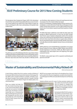 ISUS’Preliminary Course for 2015 New Coming Students
Written by YoungHee KIM
MasterofSustainabilityandEnvironmentalPolicyKickedoff
Written by Dong Gyun KIM
The International Urban Development Program (IUDP) of the International
SchoolofUrbanSciences(ISUS)hadprovidedpreliminarycoursestothe2015
new coming students for the period of four weeks starting on August 3rd,
whichiswasdesignedtoofferabasicunderstandingonthegraduatestudy
andlifeinKorea.
ThepreliminarycourseoftheIUDP,designedforthreemajors,MasterofUrban
andRegionalDevelopment(MURD),MasterofUrbanAdministrationandPro-
gram(MUAP)andMasterofGlobalLeader’sEnvironmentalPolicy(MGLEP),of-
fered basic major classes, basic Korean class, education on field trips and the
useofthelibrary,cultureexperiencesinKoreaandsexualharassmentaware-
nessprogram.From2015,studentswillalsohavespecial
lecturesonK-Developedia,anintegrateddatabaseofKorea’sexperienceofin-
dustrialization,runbytheKDISchoolofPublicPolicyandManagement.Most
students showed strong enthusiasm over the subject perhaps because the
researchareaofmoststudentsisgearedtowardKorea’sexperienceofindus-
trialization.
The MUAP, which began a preliminary course earlier than other majors, had
provided six different special lectures on Seoul. Also, the MUAP recruited
‘SeoulFriends’,agroupofselectedundergraduatestudentsoftheUniversity
ofSeoul,whowouldassistISUS’internationalstudentsinadjustinglifeatthe
UOSandinKorea.SeoulFriendswillcontinuetosupportvariousactivitiesso
thatnewinternationalstudentsmaybecomefamiliarwithlifeinSeoul,which
eventuallywillpromotebetteradaptationbetweenKoreanandinternational
students.
MURD’spreliminarycourseincludedfieldtripstoorganizationssuchasKorea
Research Institute for Human Settlements (KRIHS), Statistics Korea (KOSTAT),
Hyundai Engineering & Construction,, MURD, also offered students basic
understanding of the major program prior to the beginning of the regular
courseworkinearnest.
 
The MGLEP, a newly created major in 2015, is expected to add diversity and
dynamismtotheIUDP
A total of eleven students from the six partner countries of Ministry of
Environment (ME) and Korea Environment Industry &Technology Insti-
tute (KEITI), which consisted of Vietnam (4 people), Cambodia (2 peo-
ple),Algeria(2people),China(2people),Indonesia(1people),Colombia
(1 people), were selected for Master’s Program for Global Leaders in En-
vironmental Policy.
These new students had taken the
first step towards becoming experts
in the environmental field by taking
theoretical and practical knowledge
which cover core lectures in environ-
mental field such as ‘Environmental
PolicyandManagement’and‘Sustain-
able Development and Plan’ and by
joining field trips at the International
School of Urban Sciences from Sep-
tember this year.
MGLEP has two program tracks based on the disciplinary focus chosen
bythestudentfromthetimeofapplication,namelyEnvironmentalPoli-
cyandManagement(EPM)andSustainableDevelopmentandPlanning
(SDP).
Students will take courses for 2 years. For three semesters students will
take credits and at the fourth semester
they are required to complete their
Master’s thesis and will be conferred of
the Master of Sustainability and Envi-
ronmental Policy (MSEP).
ByhostingtheMGLEP,ISUShastakena
step further to promote Korea’s capac-
ity of nurturing urban experts to the
World and to extend its realm of edu-
cation to include environmental field
in addition to urban, construction and
infrastructure field.
ISUSnews
ISUS NEWSLETTER
|
Volume 3, Issue 2, 2016
06	
 