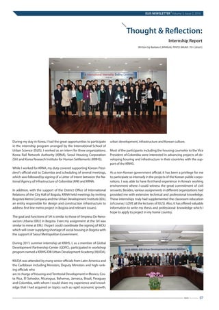 Thought & Reflection:
Internship Report
Written by Barbara CARVAJAL PINTO (MUAP, 7th Cohort)
During my stay in Korea, I had the great opportunities to participate
in the internship program arranged by the International School of
Urban Science (ISUS). I worked as an intern for three organizations:
Korea Rail Network Authority (KRNA), Seoul Housing Corporation
(SH) and Korea Research Institute for Human Settlements (KRIHS).
 
While I worked for KRNA, my duty covered supporting Korean Presi-
dent’s official visit to Colombia and scheduling of several meetings,
which was followed by signing of a Letter of Intent between the Na-
tional Agency of Infrastructure of Colombia (ANI) and KRNA.
 
In addition, with the support of the District Office of International
Relations of the City Hall of Bogota, KRNA held meetings by inviting
Bogota’s Metro Company and the Urban Development Institute (IDU,
an entity responsible for design and construction infrastructure to
address first line metro project in Bogota and relevant issues).
 
The goal and functions of SH is similar to those of Empresa De Reno-
vacion Urbana (ERU) in Bogota. Even my assignment at the SH was
similar to mine at ERU. I hope I could coordinate the signing of MOU
which will cover supplying shortage of social housing in Bogota with
the support of Seoul Metropolitan Government.
 
During 2015 summer internship at KRIHS, I, as a member of Global
Development Partnership Center (GDPC), participated in workshop
program named a KRIHS-IDB Urban Development Academy (KIUDA).
 
KIUDA was attended by many senior officials from Latin America and
the Caribbean including Ministers, Deputy Ministers and high rank-
ing officials who
are in charge of Housing andTerritorial Development in Mexico, Cos-
ta Rica, El Salvador, Nicaragua, Bahamas, Jamaica, Brazil, Paraguay
and Colombia, with whom I could share my experience and knowl-
edge that I had acquired on topics such as rapid economic growth,
urban development, infrastructure and Korean culture.
 
Most of the participants including the housing counselor to the Vice
President of Colombia were interested in advancing projects of de-
veloping housing and infrastructure in their countries with the sup-
port of the KRIHS.
 
As a non-Korean government official, it has been a privilege for me
to participate so intensely in the projects of the Korean public corpo-
rations. I was able to have first-hand experience in Korea’s working
environment where I could witness the great commitment of civil
servants. Besides, various assignments in different organizations had
provided me with extensive technical and professional knowledge.
These internships truly had supplemented the classroom education
(of course, I LOVE all the lectures of ISUS). Also, it has offered valuable
information to write my thesis and professional knowledge which I
hope to apply to project in my home country.
ISUS NEWSLETTER
|
Volume 3, Issue 2, 2016
07ISUS Newsletter
 