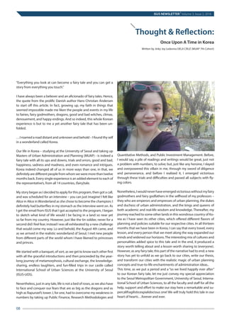 “Everything you look at can become a fairy tale and you can get a
story from everything you touch.”
 
I have always been a believer and an aficionado of fairy tales. Hence,
the quote from the prolific Danish author Hans Christian Andersen
to start off this article. In fact, growing up, my faith in things that
seemed impossible made me liken the people and events in my life
to fairies, fairy godmothers, dragons, good and bad witches, climax,
denouement, and happy endings. And so indeed, this whole Korean
experience is but to me a yet another fairy tale that has been un-
folded.
 
…I roamed a road distant and unknown and behold – I found thy self
in a wonderland called Korea.
 
Our life in Korea – studying at the University of Seoul and taking up
Masters of Urban Administration and Planning (MUAP) - is indeed a
fairy tale with all its ups and downs, trials and errors, good and bad,
happiness, sadness and madness, and even romance and intrigues.
Korea indeed changed all of us in more ways than one, in that, we
definitelyaredifferentpeoplefromwhomweweremorethantwelve
months back. Every single experience is an added element to each of
the representative’s, from all 14 countries, (fairy)tale.
My story began as I decided to apply for this program, then got a call,
and was scheduled for an interview – you can just imagine! I felt like
Alice in Alice inWonderland as she chose to become the champion; I
definitely had butterflies in my stomach as the interview went on. As
I get the email from ISUS that I got accepted to the program, I began
to sketch what kind of life would I be facing in a land so near yet
so far from my country. However, just like the tin soldier, never for a
second did I feel fear, instead I was all exhilarated by a new challenge
that would come my way. Lo and behold, the August 4th came, and
as we arrived in the realistic wonderland of Seoul, I met new people
from different parts of the world whom I have likened to princesses
and princes.
 
We started with a banquet, of sort, as we get to know each other first
with all the graceful introductions and then proceeded by the year-
long journey of metamorphosis, cultural exchange, the knowledge-
sharing, endless laughters, and fun-filled trips in our castle called
International School of Urban Sciences at the University of Seoul
(ISUS-UOS).
 
Nevertheless, just in any tale, life is not a bed of roses, as we also have
to face and conquer our fears that are as big as the dragons and as
high as Rapunzel’s tower. I, for one, had to overcome my weakness in
numbers by taking up Public Finance, Research Methodologies and
Quantitative Methods, and Public Investment Management. Before,
I would say, a pile of readings and writings would be great, just not
a problem with numbers, to solve; but, just like any heroine, I slayed
and overpowered this villain in me, through my sword of diligence
and perseverance, and before I realized it, I emerged victorious
through these trials and difficulties and passed all subjects with fly-
ing colors.
 
Nonetheless,Iwouldneverhaveemergedvictoriouswithoutmyfairy
godmothers and fairy godfathers in the selfhood of my professors –
they who are emperors and empresses of urban planning, the dukes
and duchess of urban administration, and the kings and queens of
both academic and real-life wisdom and knowledge. Thereafter, my
journey reached to some other lands in this wondrous country of Ko-
rea as I have seen its other cities, which offered different flavors of
planning and policies suitable for our respective cities. In all thirteen
months that we have been in Korea, I can say that every travel, every
lesson, and every person that we meet along the way expanded our
minds and widened our horizons.The interesting mix of cultures and
personalities added spice to this tale and in the end, it produced a
story worth telling about and a lesson worth sharing to (everyone).
However, as any fairy tale, this part of the narrative had to end; a new
story has yet to unfold as we go back to our cities, write our thesis,
and transform our cities with the realistic magic of urban planning
concepts and true-to-life enchantments of administration ideas..  
This time, as we put a period and a “so we lived happily ever after”
to our Korean fairy tale, let me just convey my special appreciation
to the Seoul Metropolitan Government, University of Seoul, Interna-
tional School of Urban Sciences, to all the faculty and staff for all the
help, support and effort to make our stay here a remarkable and su-
percalifragilisticexpialidocious one! We will truly hold this tale in our
heart of hearts…forever and ever.
ISUS NEWSLETTER
|
Volume 3, Issue 2, 2016
08	
Thought & Reflection:
	 Once Upon A Time in Korea
Written by Jinky Joy Ledesma DELA CRUZ (MUAP 7th Cohort)
 