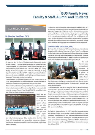 Dr. Man-Hee Han (Dean, ISUS)
·	Dr. Man-Hee Han, the Dean of ISUS, along with the associate profes-
sor Shin Lee and 15 students of the Department of Sustainable Urban
Development and the Department of Global Construction went on an
overseas training trip toVietnam from 17th to 21st of July 2015. During
the trip, the Korean delegation paid a visit to Hue University, Da Nang
Department of Foreign Affairs (DOFA) and Da Nang Institute for Socio-
EconomicDevelopment(DISED),whichhadimprovedstudents’under-
standing ofVietnamese construction markets.
	During their visit to DOFA, Mr. Nguyen Cong Tien, the Vice-Director of
DOFA, warmly welcomed the Korean delegation and discussed how to
extend and maintain exchanges between the two institutions.
	AtthemeetingwithHueUniversity,nestledinHueCity,thetwoeduca-
tional institutions discussed how to develop effective and meaningful
exchangeprogram.NguyenHongGiang(MUAP7thcohort),thesenior
staff of the Hue University, accompanied the visit.
DISED was an-
other meaning-
ful destination
for the ISUS del-
egation where
the two sides
had in-depth
discussions on
how ISUS could
make signifi-
cant contribu-
tion in the ‘restoration project of the vicinities of the Han River in Da
Nang’ with Korea’s decade-long accumulated experience and exper-
tise. Also, the two sides discussed further on how to build and facilitate
staunch networks.
·	Dr. Man-Hee Han and associate professorYoung-Chul Kang went on a
businesstriparoundSingaporeandHongKongfor4daysfromAugust
4th to August 8th to discuss how to improve international cooperation
and ways for Korean construction industry to gain competitive edge
in the international construction markets.To that end, they met with
manyconstructionexpertsandtechniciansofconstructioncompanies.
Also, the two professors visited City University of Hong Kong and Na-
tional University of Singapore to discuss ways for further cooperation.
Dr. Hyeon Park (Vice Dean, ISUS)
·Dr.HyeonPark,thevicedeanofISUS,deliveredlecturesasakeylecturerat
acapacitybuildingNationalWorkshopon‘PublicPrivatePartnershipsand
UnifiedPublicInvestmentManagement’heldfromAugust14thtoAugust
16th at the Kempinski Hotel in the capital city of Nay PyiThaw.This work-
shopisajointprojectbetweenKDISCHOOLofPublicPolicyandManage-
mentandKoreaInternationalCooperationAgency(KOICA).
	 The work-
shopaimstodis-
seminate Korea’s
experience in
the organization
of private in-
vestment policy
and the efficient
management of
the infrastructure development project to eight-teen director or man-
agerial-level government officials in the government economic and
financial departments.
	Dr. Hyeon Park met with Dr. Toe Aung, the Director of Urban Planning
Division, and Dr. Kyaw Lat, the Advisor to YCDC in Urban Planning Af-
fairsofYangonCityDevelopmentCommittee(YCDC)onAugust12thin
YangonandconsentedtosignanMOUregardingresearchcooperation
andexchangesinhumanresources.Thismeetingwasaccompaniedby
Dr. MyungJin Sohn, a research professor, and Mr. DongGyun Kim, a re-
searcher who have been working on Advanced Education Project for
Global Leading Construction Engineers as well as Hayman Tun Bella
(5thcohort,MUAP)andMyintOhnmar(5thcohort,MUAP),theYangon
City government officials.
· Dr. Park, the vice president of the KSPPP, attended inaugural meeting
andseminarofKoreaSocietyofPublicPrivatePartnerships(KSPPP)and
presented ‘The Experience of PPPs in Korea: Performance Evaluation
and Lessons Learned.’ The meeting was hosted by KSPPP and spon-
sored by the Ministry of Strategy and Finance (MOSF), the Ministry of
Land, Infrastructure and Transport (MOLIT) and Construction Associa-
tion of Korea (CAK).
ISUS Family News:
Faculty & Staff, Alumni and Students
ISUS FACULTY & STAFF
ISUS NEWSLETTER
|
Volume 3, Issue 2, 2016
09ISUS Newsletter
 