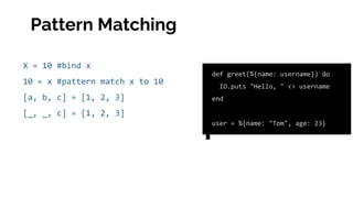 X = 10 #bind x
10 = x #pattern match x to 10
[a, b, c] = [1, 2, 3]
[_, _, c] = [1, 2, 3]
def greet(%{name: username}) do
IO.puts "Hello, " <> username
end
user = %{name: "Tom", age: 23}
Pattern Matching
 