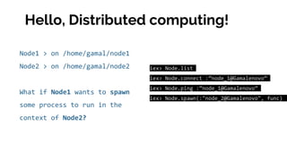 Node1 > on /home/gamal/node1
Node2 > on /home/gamal/node2
What if Node1 wants to spawn
some process to run in the
context of Node2?
iex> Node.list
iex> Node.connect :”node_1@Gamalenovo”
iex> Node.ping :”node_1@Gamalenovo”
iex> Node.spawn(:"node_2@Gamalenovo", func)
Hello, Distributed computing!
 