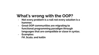 What’s wrong with the OOP?
- Not every problem is a nail not every solution is a
hammer.
- Great OOP communities are migrating to
functional programming paradigm through
languages that are compatible or close in syntax.
- Examples:
F#, Scala, and kotlin
 