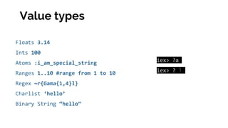 Floats 3.14
Ints 100
Atoms :i_am_special_string
Ranges 1..10 #range from 1 to 10
Regex ~r{Gama{1,4}l}
Charlist ‘hello’
Binary String “hello”
iex> ?a
iex> ? ‫أ‬
Value types
 