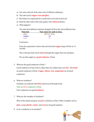 a) Get some rods (all of the same size) of different substances.
   b) The rods can be copper, iron and glass.
   c) Rest them on a tripod and fix a small nail at one end of each rod.
   d) Heat the other ends of the rods equally with a Bunsen Burner.
   e) What happens?

       The nails from different materials dropped off from the rod at different time.
         Materials                Time taken for nails to drop
            glass                        did not drop
            copper                             14
            iron                              73

       Conclusion:

       From the experiment it shows that nail from the Copper drops off first at 14
       seconds.

       This is because heat travels fastest through the copper than iron and glass.

       We say that copper is a good conductor of heat.



5. What are the good conductors of heat ?
   Good conductors of heat refer to object that can conduct heat very fast. All metals
   are good conductors of heat. Copper, silicon, iron, magnesium are all good
   conductors.


6. What are insulators?
   Insulators are materials that Heat cannot travel through easily.
   They are Poor conductors of heat.
   Poor conductors are good insulators.


7. What are the examples of insulators?

   Most of the liquid and gases are poor conductors of heat. Other examples such as

   glass, wood, plastics, cotton and wool are all good insulators.

8. Is air a conductor or an insulator?


                                                                                         3
 