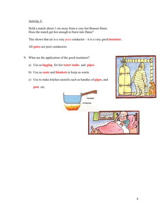 Activity 3:

   Hold a match about 1 cm away from a very hot Bunsen flame.
   Does the match get hot enough to burst into flame?

   This shows that air is a very poor conductor – it is a very good insulator.

   All gases are poor conductors.


9. What are the application of the good insulators?

   a) Use as lagging for hot water tanks and pipes.

   b) Use as coats and blankets to keep us warm.

   c) Use to make kitchen utensils such as handles of pipes, and

       pots etc.




                                                                                 4
 