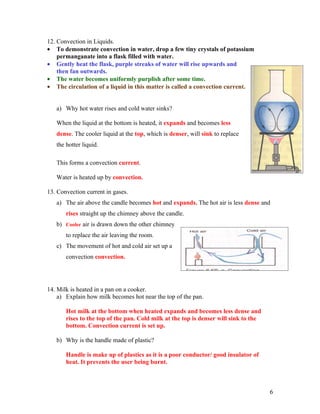 12. Convection in Liquids.
• To demonstrate convection in water, drop a few tiny crystals of potassium
    permanganate into a flask filled with water.
• Gently heat the flask, purple streaks of water will rise upwards and
    then fan outwards.
• The water becomes uniformly purplish after some time.
• The circulation of a liquid in this matter is called a convection current.


   a) Why hot water rises and cold water sinks?

   When the liquid at the bottom is heated, it expands and becomes less
   dense. The cooler liquid at the top, which is denser, will sink to replace
   the hotter liquid.

   This forms a convection current.

   Water is heated up by convection.

13. Convection current in gases.
   a) The air above the candle becomes hot and expands. The hot air is less dense and
       rises straight up the chimney above the candle.
   b) Cooler air is drawn down the other chimney
       to replace the air leaving the room.
   c) The movement of hot and cold air set up a
       convection convection.




14. Milk is heated in a pan on a cooker.
    a) Explain how milk becomes hot near the top of the pan.

       Hot milk at the bottom when heated expands and becomes less dense and
       rises to the top of the pan. Cold milk at the top is denser will sink to the
       bottom. Convection current is set up.

   b) Why is the handle made of plastic?

       Handle is make up of plastics as it is a poor conductor/ good insulator of
       heat. It prevents the user being burnt.



                                                                                      6
 