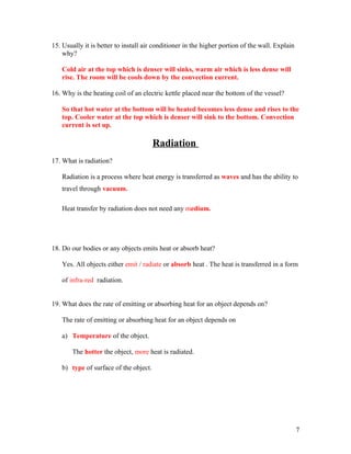 15. Usually it is better to install air conditioner in the higher portion of the wall. Explain
    why?

   Cold air at the top which is denser will sinks, warm air which is less dense will
   rise. The room will be cools down by the convection current.

16. Why is the heating coil of an electric kettle placed near the bottom of the vessel?

   So that hot water at the bottom will be heated becomes less dense and rises to the
   top. Cooler water at the top which is denser will sink to the bottom. Convection
   current is set up.

                                       Radiation
17. What is radiation?

   Radiation is a process where heat energy is transferred as waves and has the ability to
   travel through vacuum.

   Heat transfer by radiation does not need any medium.




18. Do our bodies or any objects emits heat or absorb heat?

   Yes. All objects either emit / radiate or absorb heat . The heat is transferred in a form

   of infra-red radiation.


19. What does the rate of emitting or absorbing heat for an object depends on?

   The rate of emitting or absorbing heat for an object depends on

   a) Temperature of the object.

       The hotter the object, more heat is radiated.

   b) type of surface of the object.




                                                                                                 7
 