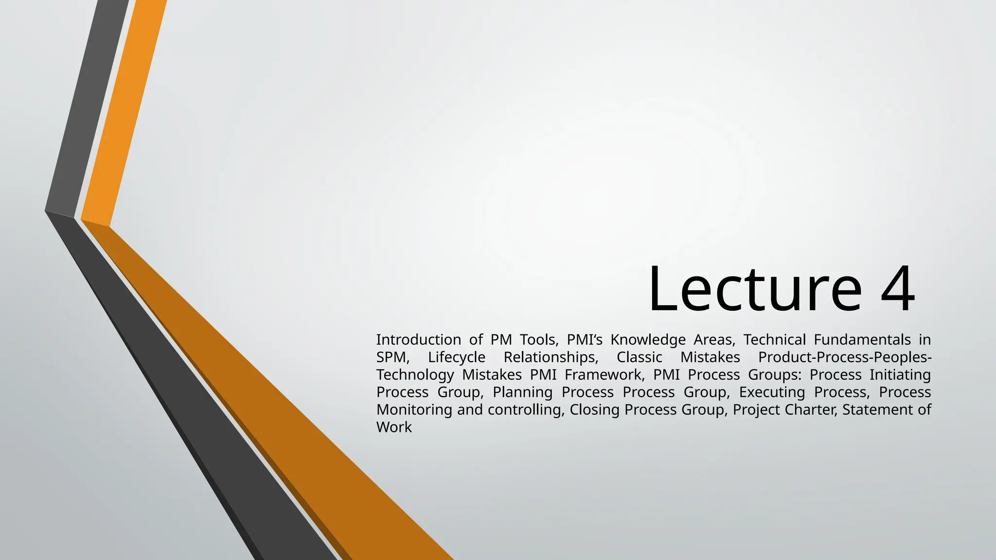 Lecture 4
Introduction of PM Tools, PMI‘s Knowledge Areas, Technical Fundamentals in
SPM, Lifecycle Relationships, Classic Mistakes Product-Process-Peoples-
Technology Mistakes PMI Framework, PMI Process Groups: Process Initiating
Process Group, Planning Process Process Group, Executing Process, Process
Monitoring and controlling, Closing Process Group, Project Charter, Statement of
Work
 