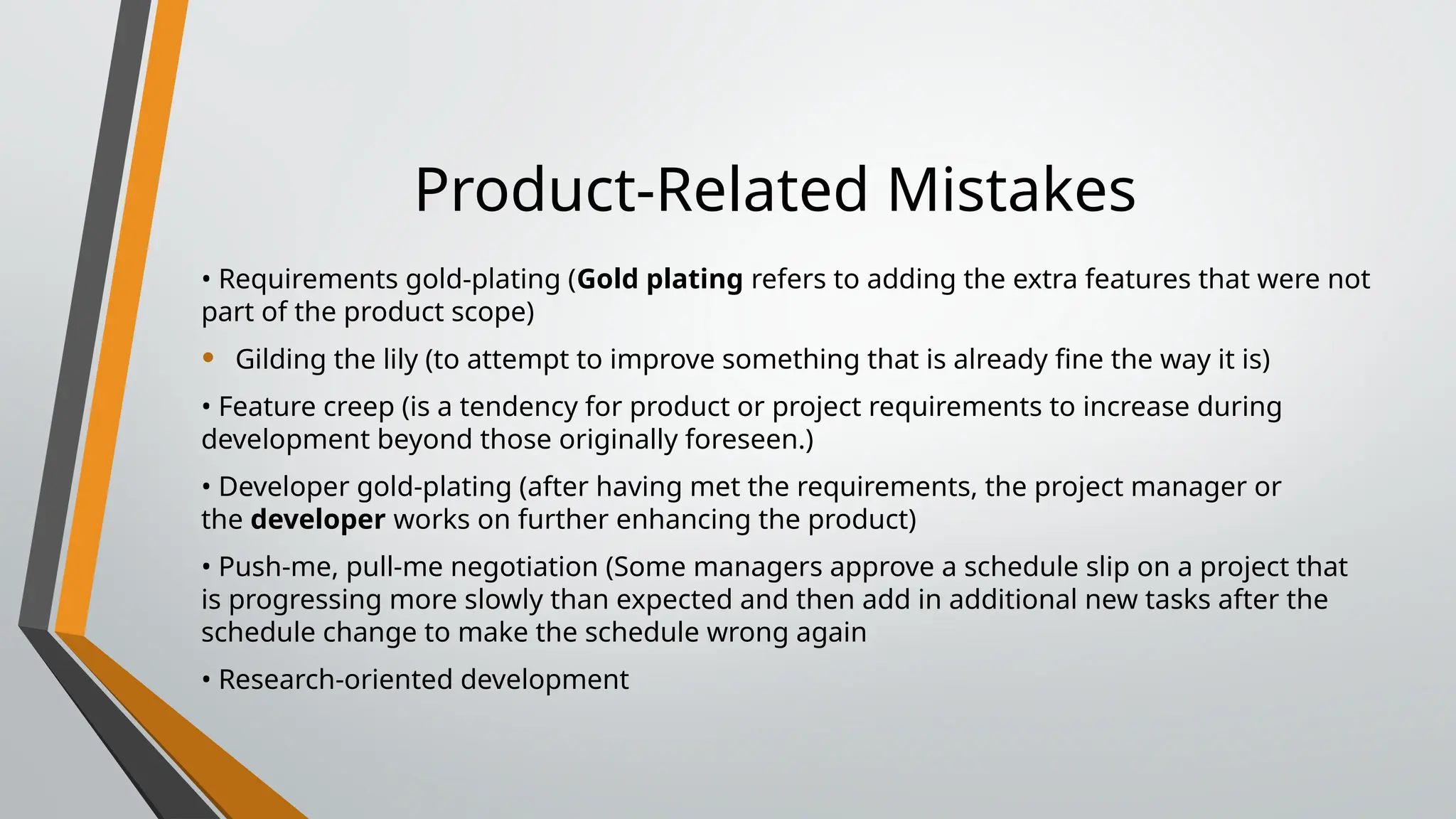 Product-Related Mistakes
• Requirements gold-plating (Gold plating refers to adding the extra features that were not
part of the product scope)
• Gilding the lily (to attempt to improve something that is already fine the way it is)
• Feature creep (is a tendency for product or project requirements to increase during
development beyond those originally foreseen.)
• Developer gold-plating (after having met the requirements, the project manager or
the developer works on further enhancing the product)
• Push-me, pull-me negotiation (Some managers approve a schedule slip on a project that
is progressing more slowly than expected and then add in additional new tasks after the
schedule change to make the schedule wrong again
• Research-oriented development
 