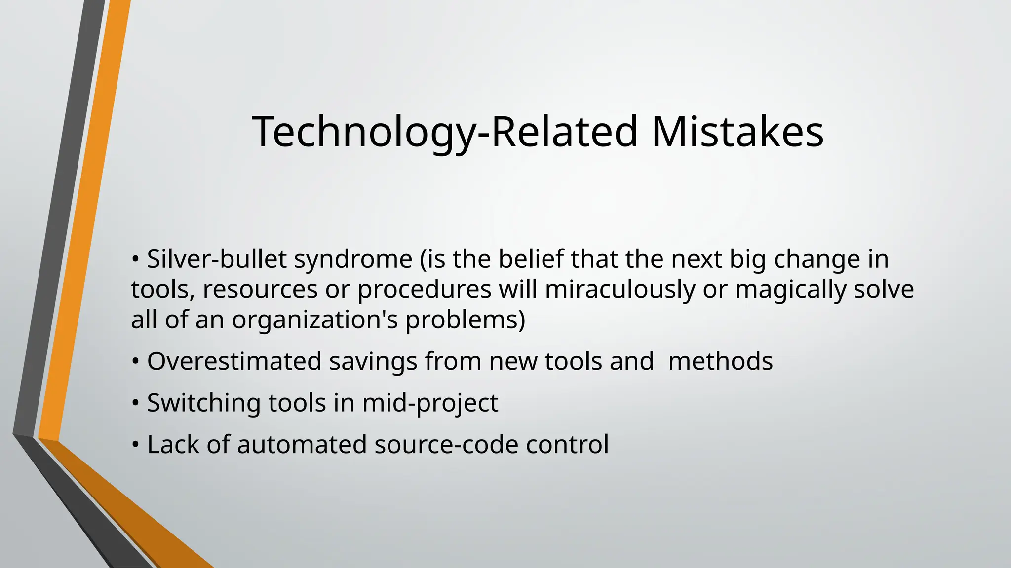 Technology-Related Mistakes
• Silver-bullet syndrome (is the belief that the next big change in
tools, resources or procedures will miraculously or magically solve
all of an organization's problems)
• Overestimated savings from new tools and methods
• Switching tools in mid-project
• Lack of automated source-code control
 