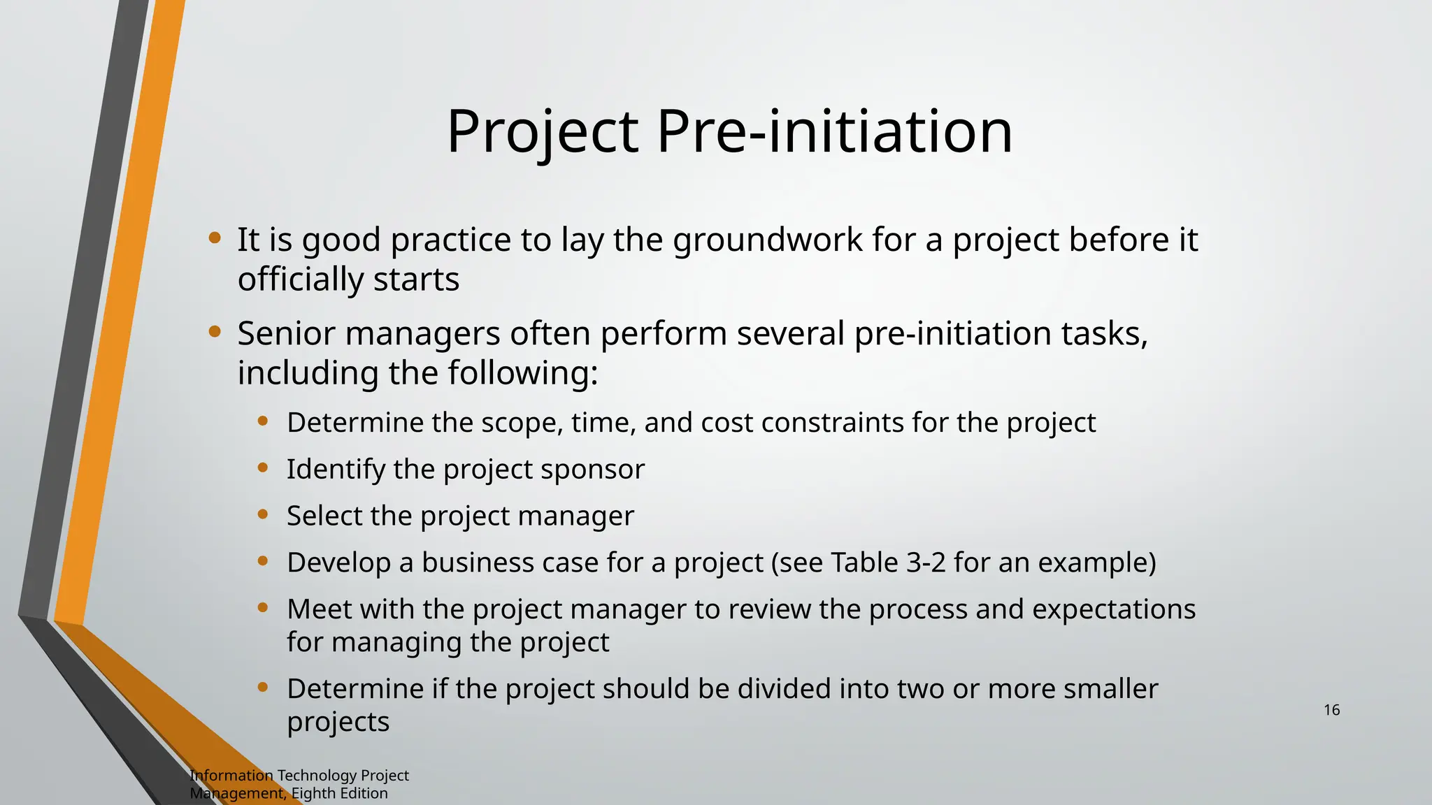 Project Pre-initiation
• It is good practice to lay the groundwork for a project before it
officially starts
• Senior managers often perform several pre-initiation tasks,
including the following:
• Determine the scope, time, and cost constraints for the project
• Identify the project sponsor
• Select the project manager
• Develop a business case for a project (see Table 3-2 for an example)
• Meet with the project manager to review the process and expectations
for managing the project
• Determine if the project should be divided into two or more smaller
projects
Information Technology Project
Management, Eighth Edition
16
 