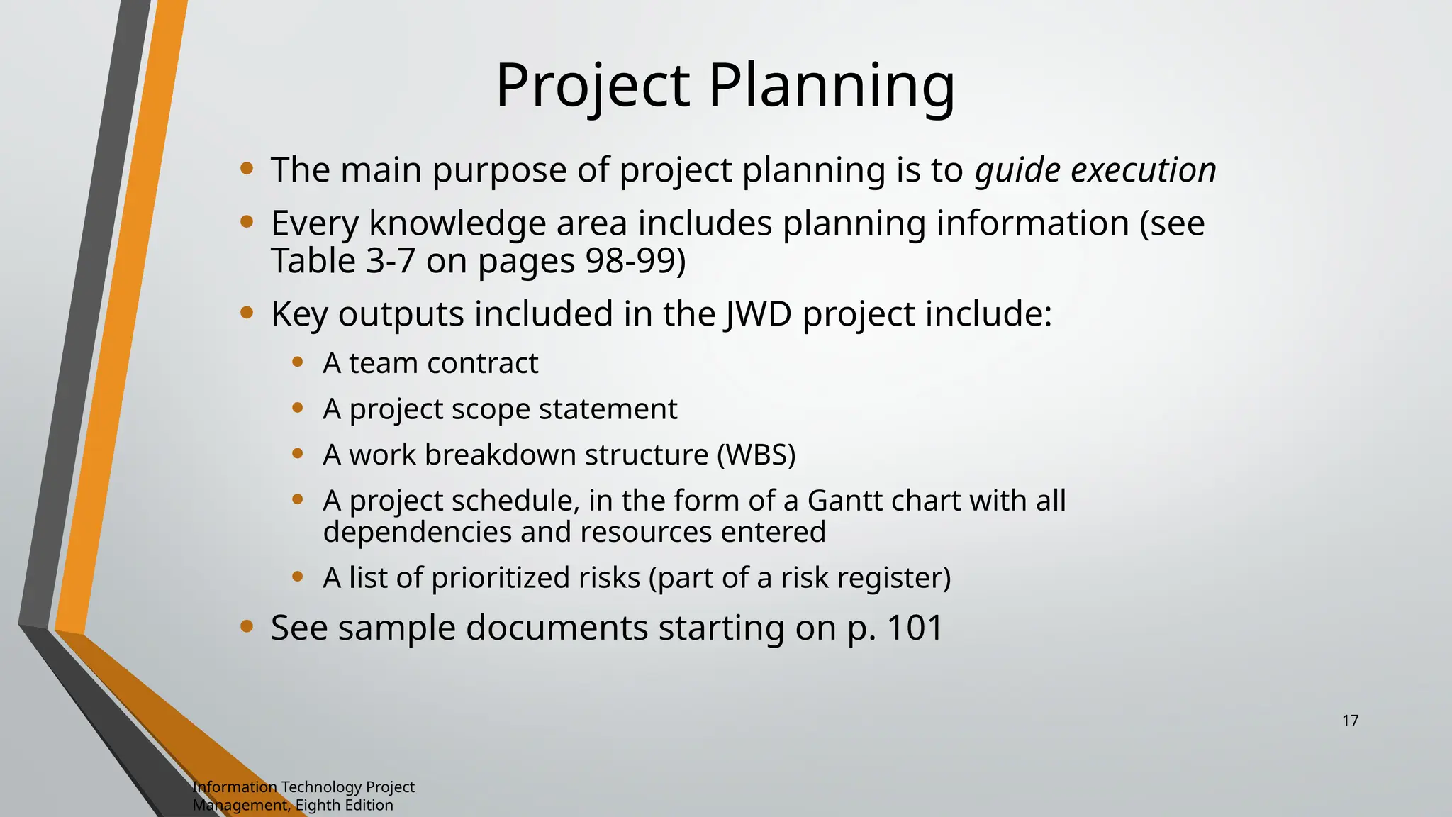 Project Planning
• The main purpose of project planning is to guide execution
• Every knowledge area includes planning information (see
Table 3-7 on pages 98-99)
• Key outputs included in the JWD project include:
• A team contract
• A project scope statement
• A work breakdown structure (WBS)
• A project schedule, in the form of a Gantt chart with all
dependencies and resources entered
• A list of prioritized risks (part of a risk register)
• See sample documents starting on p. 101
Information Technology Project
Management, Eighth Edition
17
 
