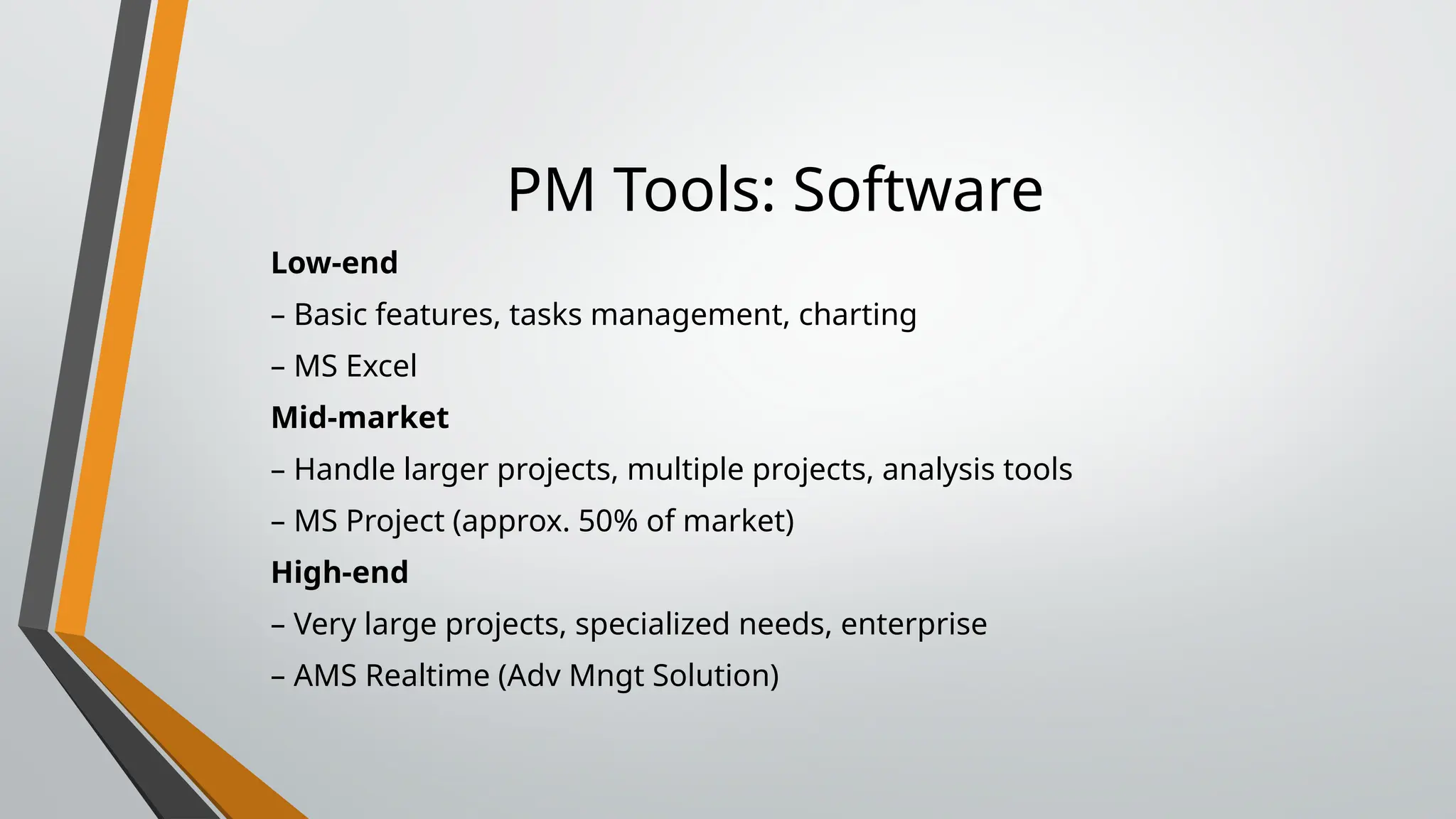 PM Tools: Software
Low-end
– Basic features, tasks management, charting
– MS Excel
Mid-market
– Handle larger projects, multiple projects, analysis tools
– MS Project (approx. 50% of market)
High-end
– Very large projects, specialized needs, enterprise
– AMS Realtime (Adv Mngt Solution)
 