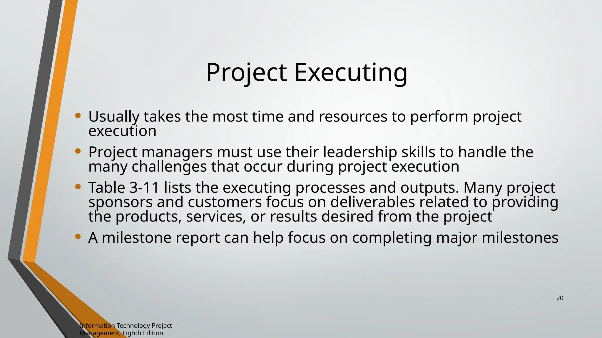 Project Executing
• Usually takes the most time and resources to perform project
execution
• Project managers must use their leadership skills to handle the
many challenges that occur during project execution
• Table 3-11 lists the executing processes and outputs. Many project
sponsors and customers focus on deliverables related to providing
the products, services, or results desired from the project
• A milestone report can help focus on completing major milestones
Information Technology Project
Management, Eighth Edition
20
 