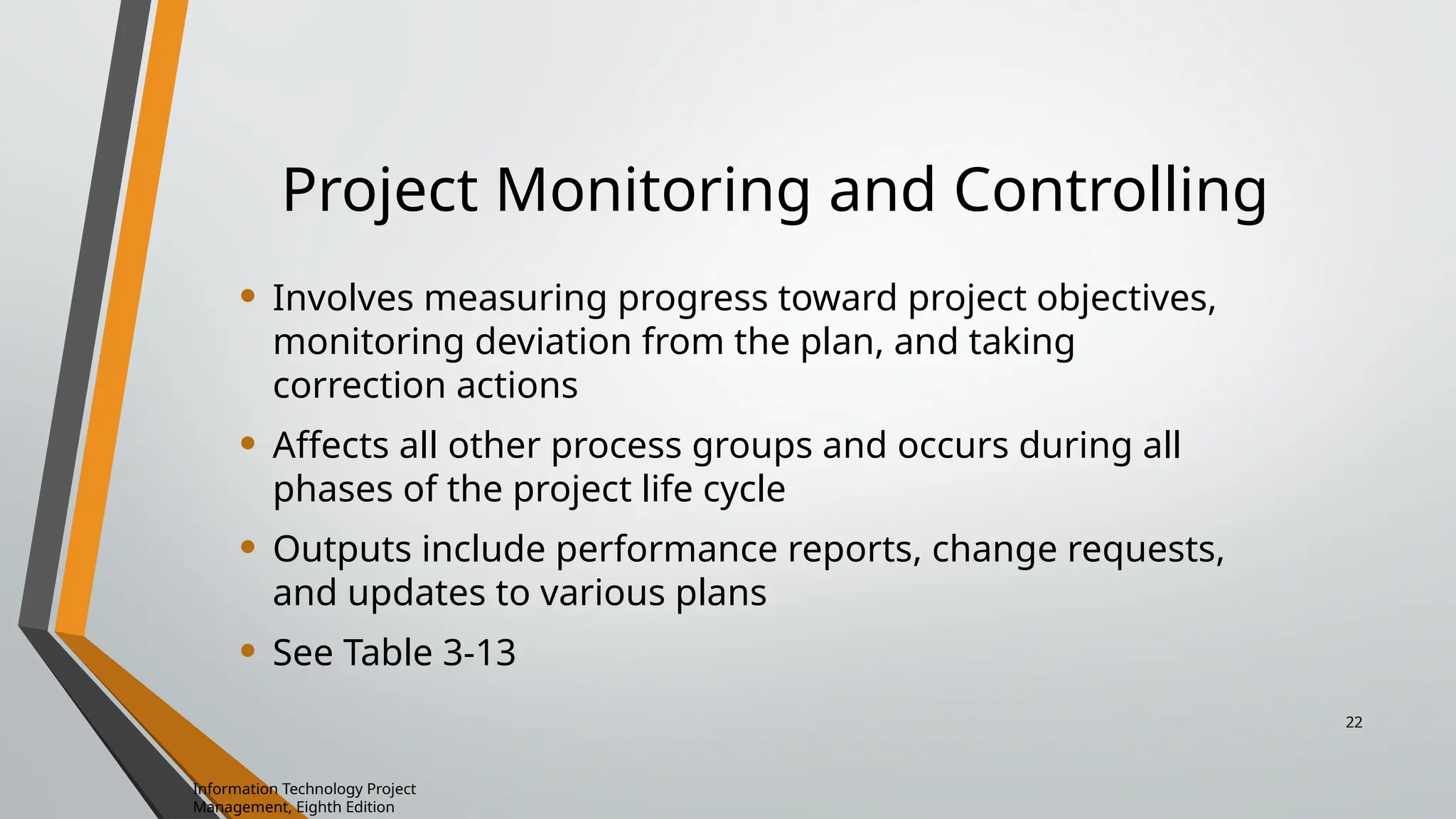 Project Monitoring and Controlling
• Involves measuring progress toward project objectives,
monitoring deviation from the plan, and taking
correction actions
• Affects all other process groups and occurs during all
phases of the project life cycle
• Outputs include performance reports, change requests,
and updates to various plans
• See Table 3-13
Information Technology Project
Management, Eighth Edition
22
 
