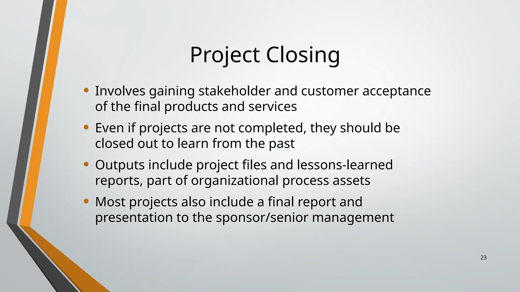 Project Closing
• Involves gaining stakeholder and customer acceptance
of the final products and services
• Even if projects are not completed, they should be
closed out to learn from the past
• Outputs include project files and lessons-learned
reports, part of organizational process assets
• Most projects also include a final report and
presentation to the sponsor/senior management
23
 